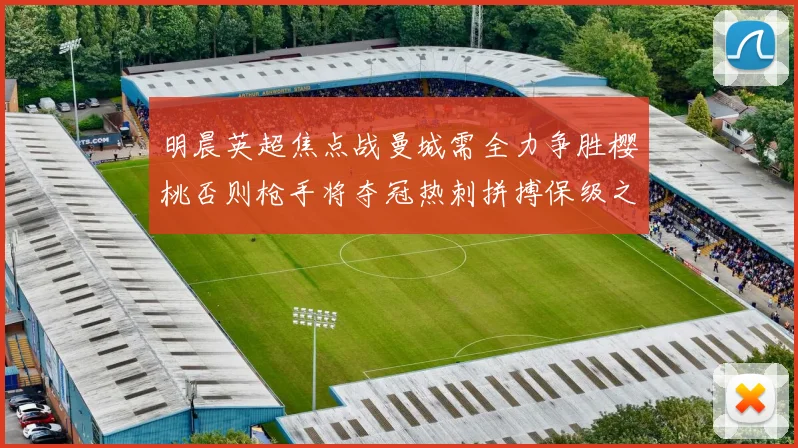 明晨英超焦点战曼城需全力争胜樱桃否则枪手将夺冠热刺拼搏保级之路