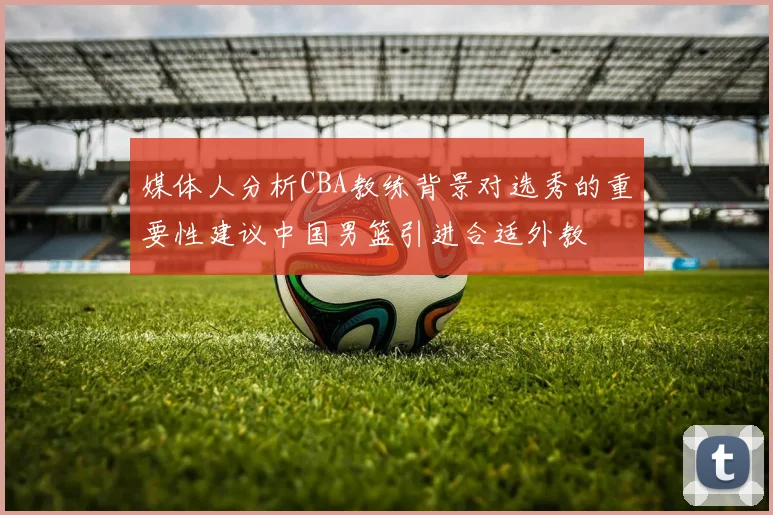 媒体人分析CBA教练背景对选秀的重要性建议中国男篮引进合适外教
