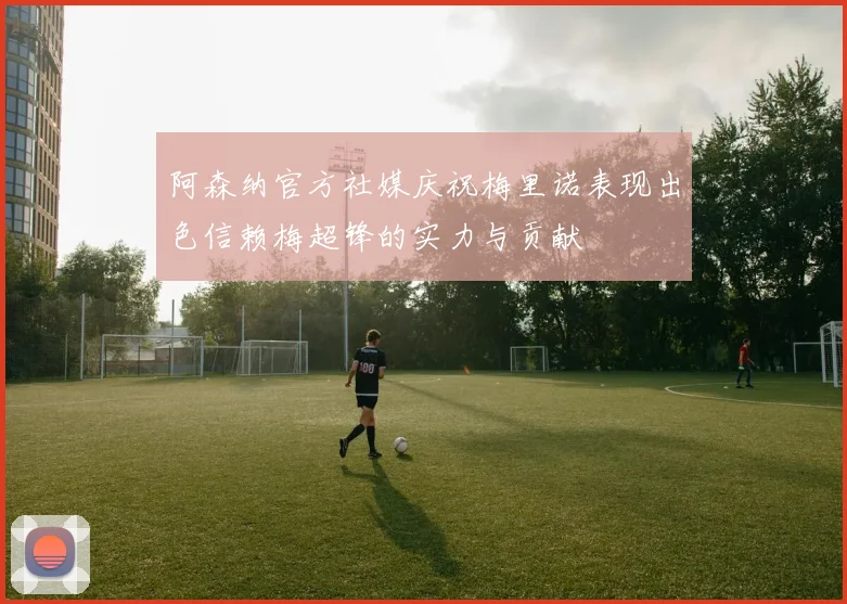 阿森纳官方社媒庆祝梅里诺表现出色信赖梅超锋的实力与贡献