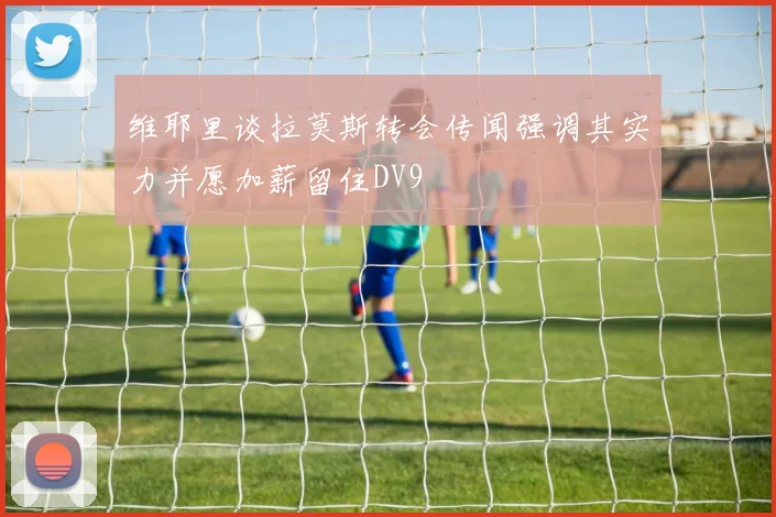 维耶里谈拉莫斯转会传闻强调其实力并愿加薪留住DV9