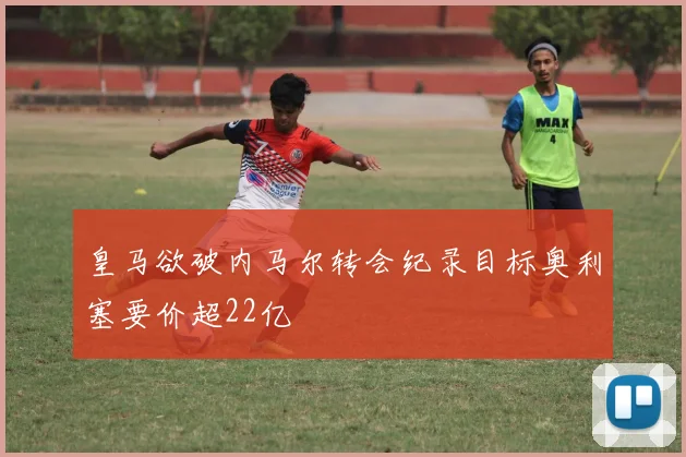 皇马欲破内马尔转会纪录目标奥利塞要价超22亿