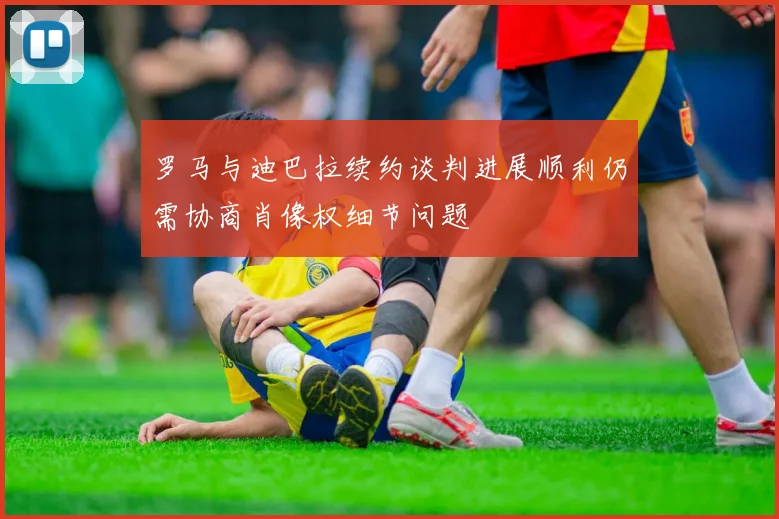 罗马与迪巴拉续约谈判进展顺利仍需协商肖像权细节问题