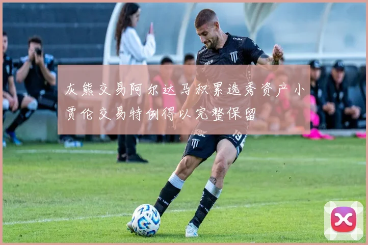 灰熊交易阿尔达马积累选秀资产小贾伦交易特例得以完整保留