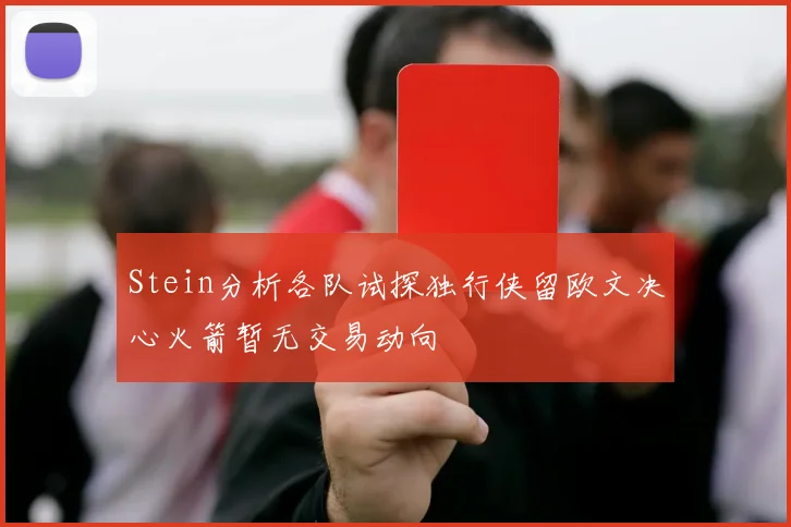 Stein分析各队试探独行侠留欧文决心火箭暂无交易动向