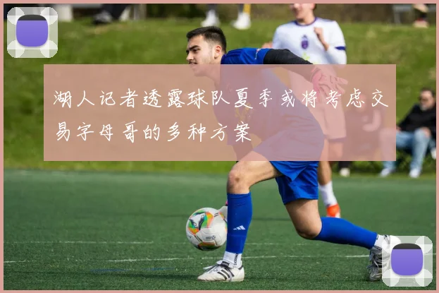 湖人记者透露球队夏季或将考虑交易字母哥的多种方案