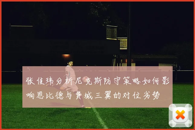张佳玮分析尼克斯防守策略如何影响恩比德与费城三翼的对位劣势