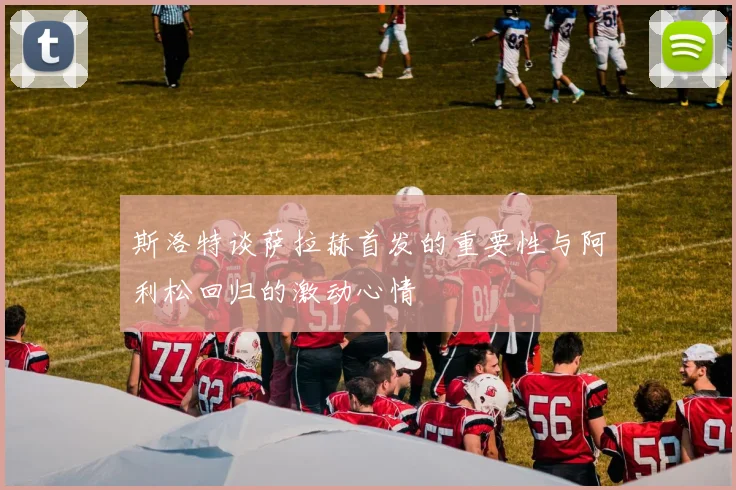 斯洛特谈萨拉赫首发的重要性与阿利松回归的激动心情