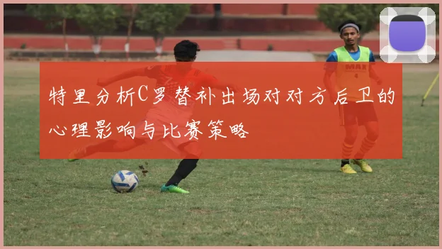 特里分析C罗替补出场对对方后卫的心理影响与比赛策略