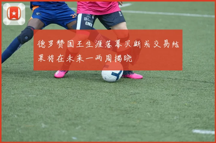德罗赞国王生涯落幕买断或交易结果将在未来一两周揭晓