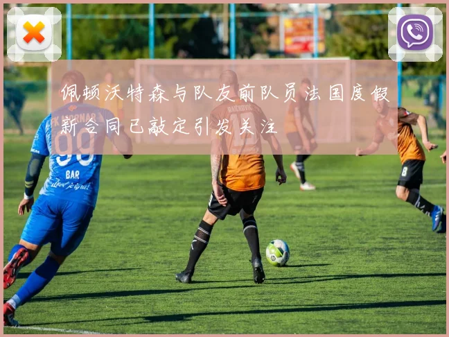 佩顿沃特森与队友前队员法国度假新合同已敲定引发关注