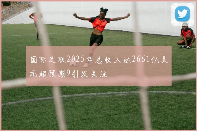 国际足联2025年总收入达2661亿美元超预期9引发关注