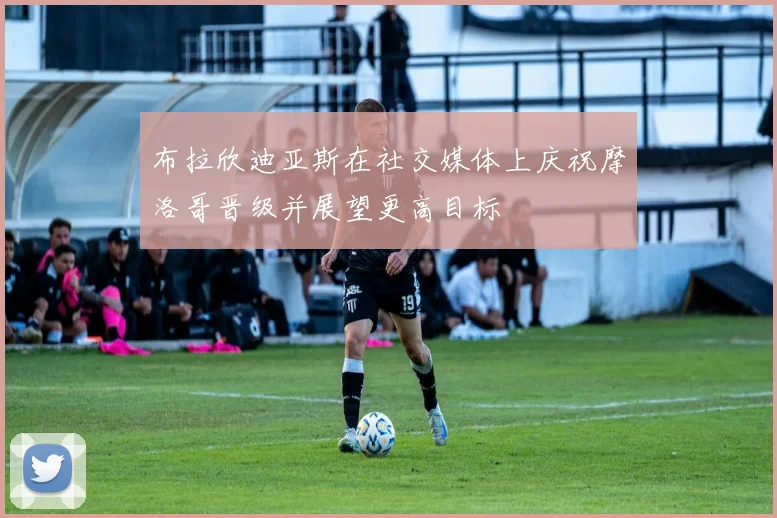 布拉欣迪亚斯在社交媒体上庆祝摩洛哥晋级并展望更高目标