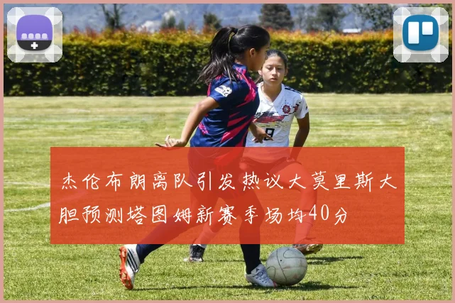 杰伦布朗离队引发热议大莫里斯大胆预测塔图姆新赛季场均40分