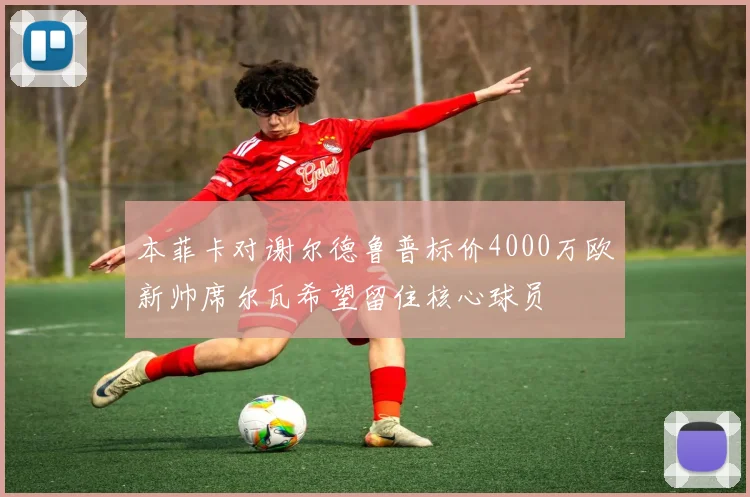 本菲卡对谢尔德鲁普标价4000万欧新帅席尔瓦希望留住核心球员