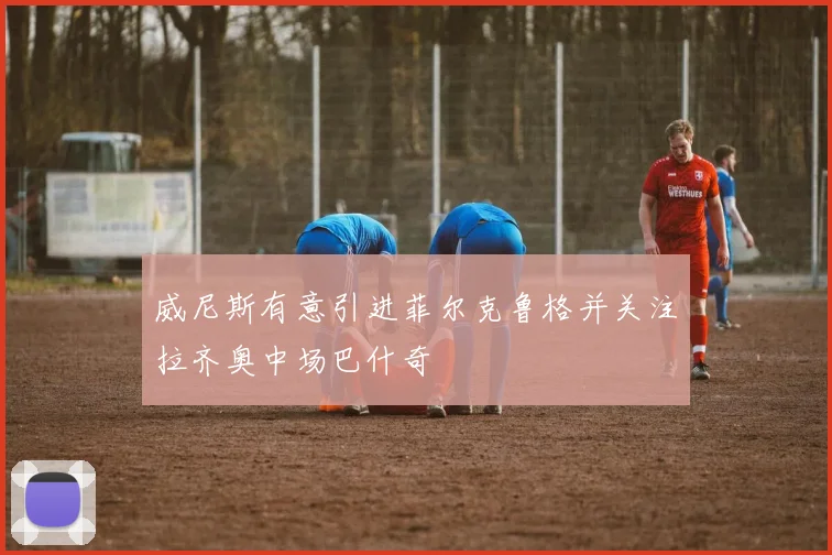 威尼斯有意引进菲尔克鲁格并关注拉齐奥中场巴什奇