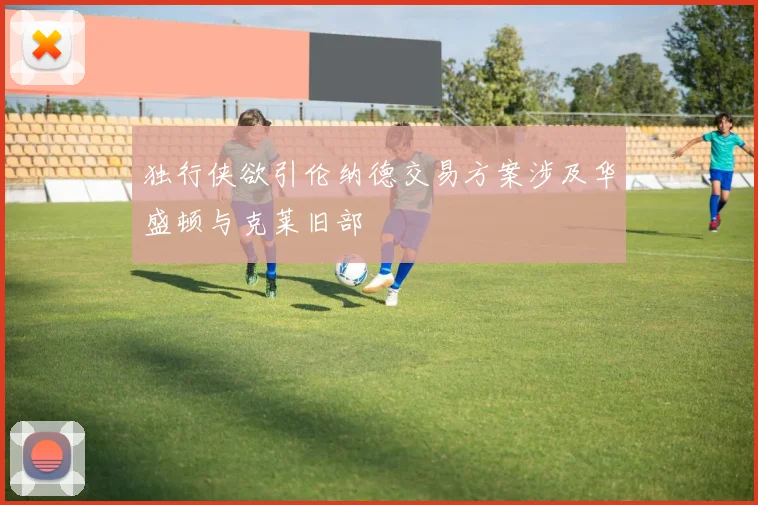 独行侠欲引伦纳德交易方案涉及华盛顿与克莱旧部