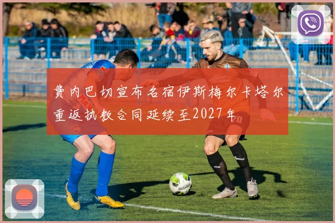 费内巴切宣布名宿伊斯梅尔卡塔尔重返执教合同延续至2027年