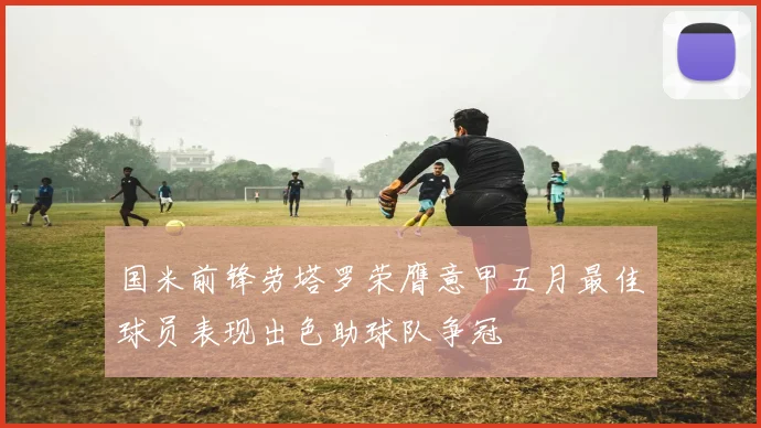 国米前锋劳塔罗荣膺意甲五月最佳球员表现出色助球队争冠