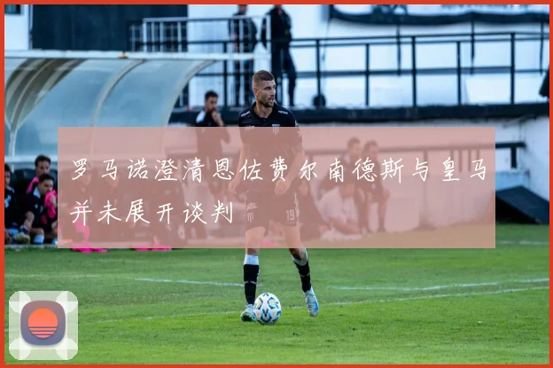 罗马诺澄清恩佐费尔南德斯与皇马并未展开谈判