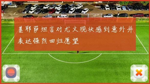 基耶萨坦言对尤文现状感到意外并表达强烈回归愿望